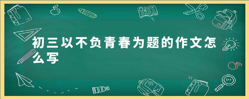 初三以不负青春为题的作文怎么写