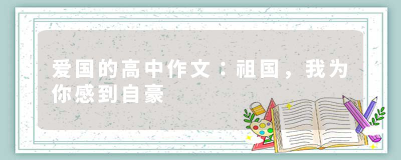 爱国的高中作文：祖国，我为你感到自豪