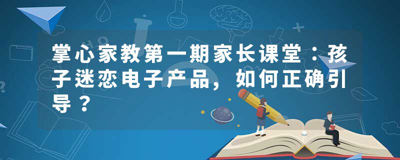 掌心家教第一期家长课堂：孩子迷恋电子产品,如何正确引导？