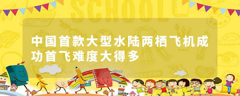 中国首款大型水陆两栖飞机成功首飞难度大得多