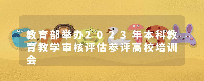 教育部举办2023年本科教育教学审核评估参评高校培训会