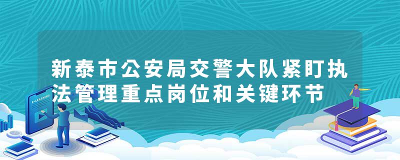 新泰市公安局交警大队紧盯执法管理重点岗位和关键环节