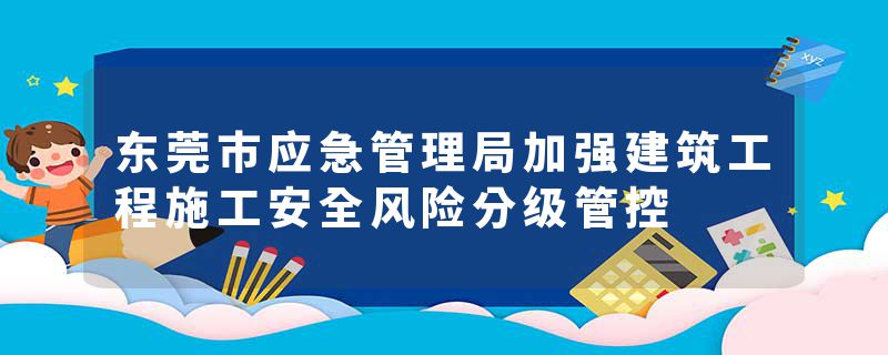 东莞市应急管理局加强建筑工程施工安全风险分级管控