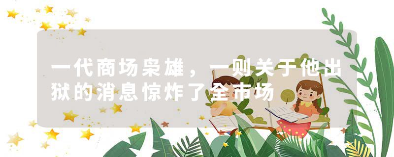 一代商场枭雄，一则关于他出狱的消息惊炸了全市场