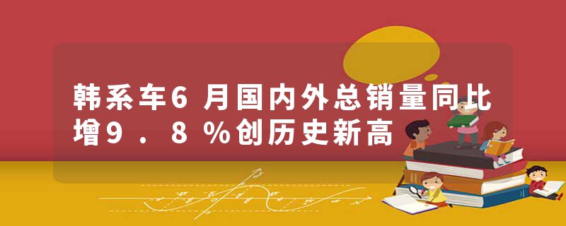 韩系车6月国内外总销量同比增9.8%创历史新高
