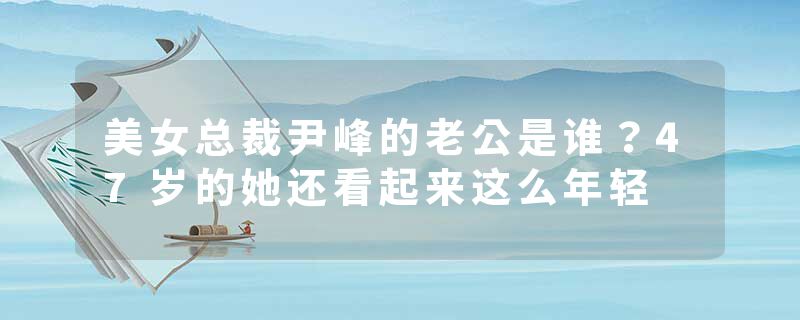 美女总裁尹峰的老公是谁?47岁的她还看起来这么年轻