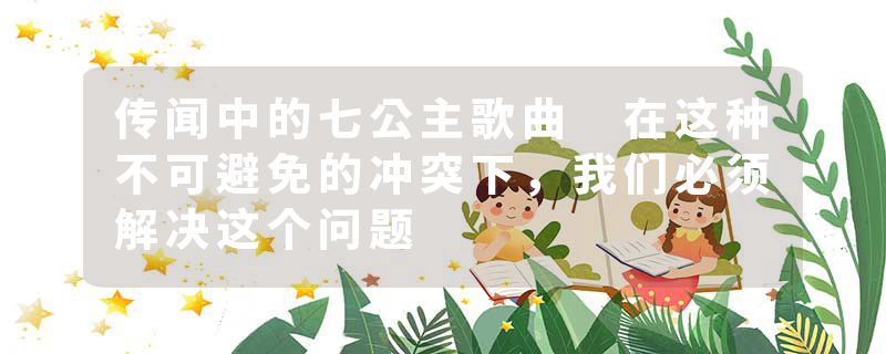 传闻中的七公主歌曲 在这种不可避免的冲突下，我们必须解决这个问题