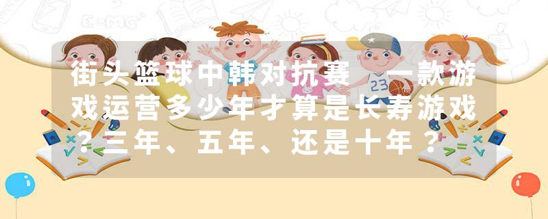 街头篮球中韩对抗赛 一款游戏运营多少年才算是长寿游戏？三年、五年、还是十年？
