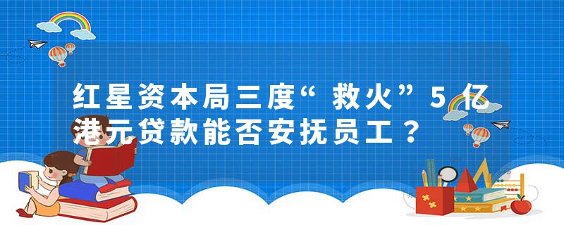 红星资本局三度“救火”5亿港元贷款能否安抚员工？