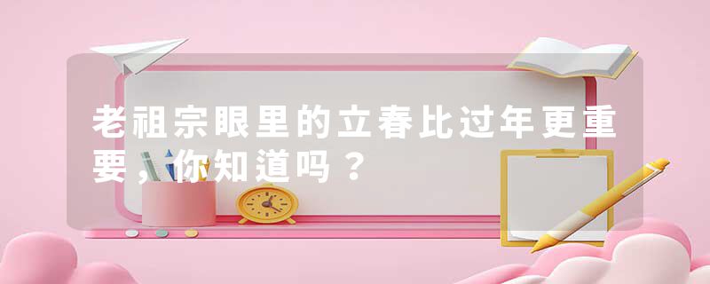老祖宗眼里的立春比过年更重要，你知道吗？