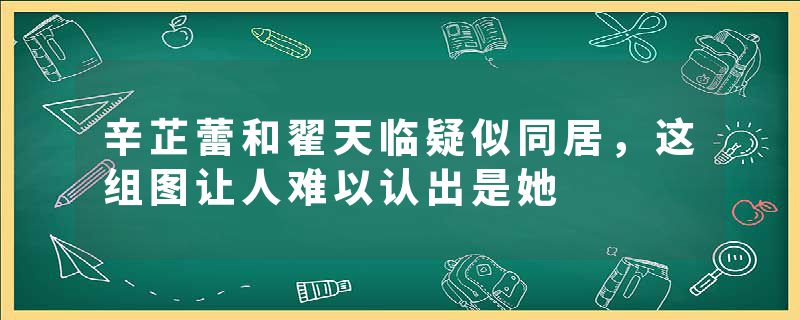 辛芷蕾和翟天临疑似同居,这组图让人难以认出是她