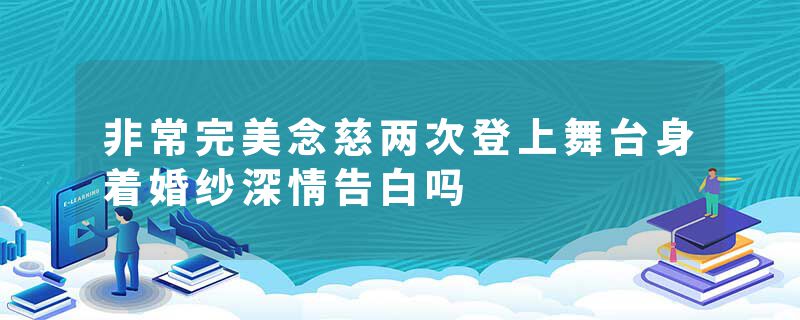 非常完美念慈两次登上舞台身着婚纱深情告白吗