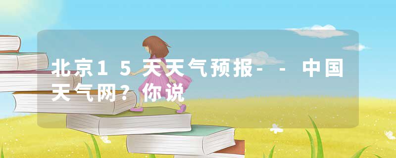 北京15天天气预报--中国天气网?你说