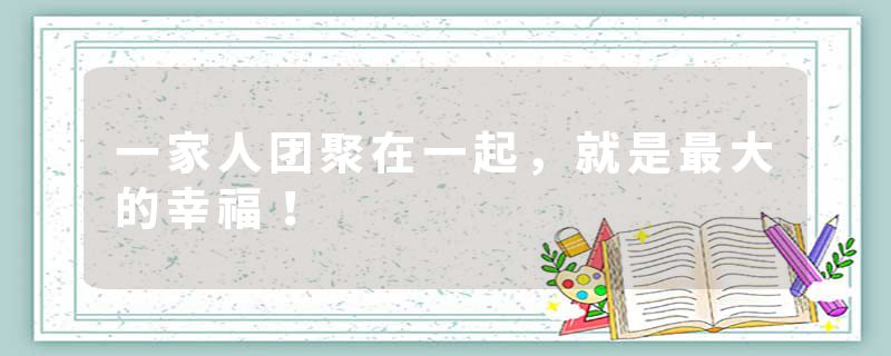 一家人团聚在一起，就是最大的幸福！