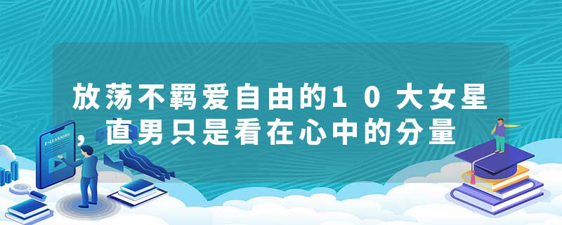 放荡不羁爱自由的10大女星，直男只是看在心中的分量