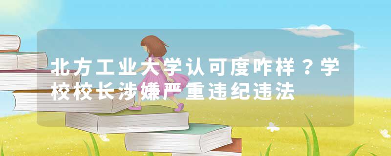 北方工业大学认可度咋样？学校校长涉嫌严重违纪违法