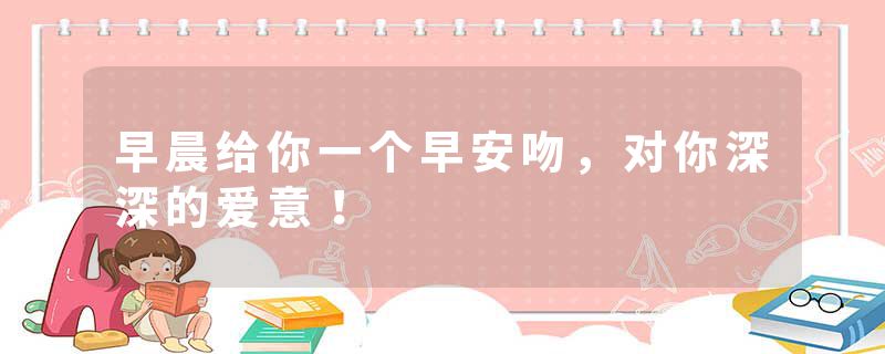 早晨给你一个早安吻，对你深深的爱意！