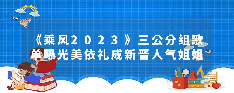 《乘风2023》三公分组歌单曝光美依礼成新晋人气姐姐