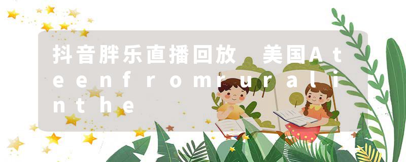 抖音胖乐直播回放 美国Ateenfromruralinthe