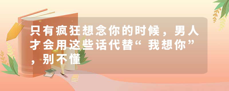 只有疯狂想念你的时候，男人才会用这些话代替“我想你”，别不懂