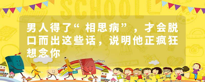 男人得了“相思病”，才会脱口而出这些话，说明他正疯狂想念你