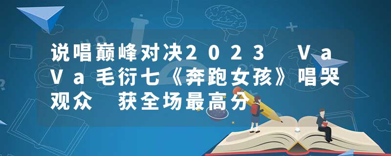 说唱巅峰对决2023 VaVa毛衍七《奔跑女孩》唱哭观众 获全场最高分