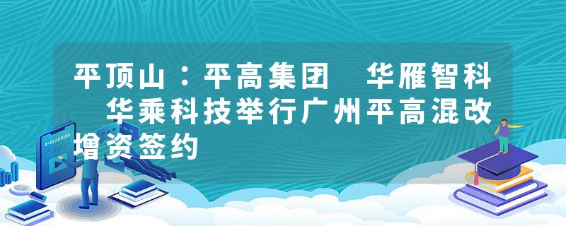 平顶山：平高集团 华雁智科 华乘科技举行广州平高混改增资签约