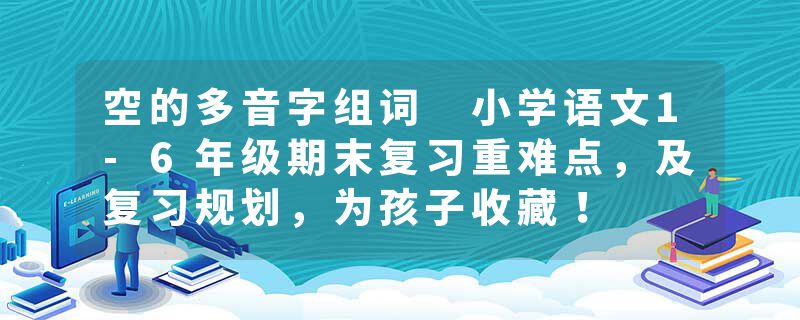 空的多音字组词 小学语文1-6年级期末复习重难点，及复习规划，为孩子收藏！