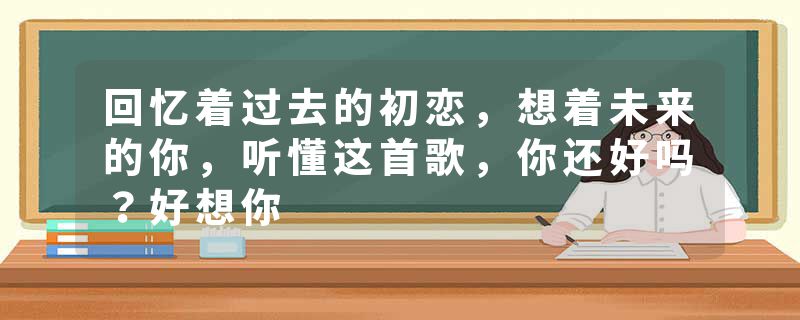 回忆着过去的初恋，想着未来的你，听懂这首歌，你还好吗？好想你