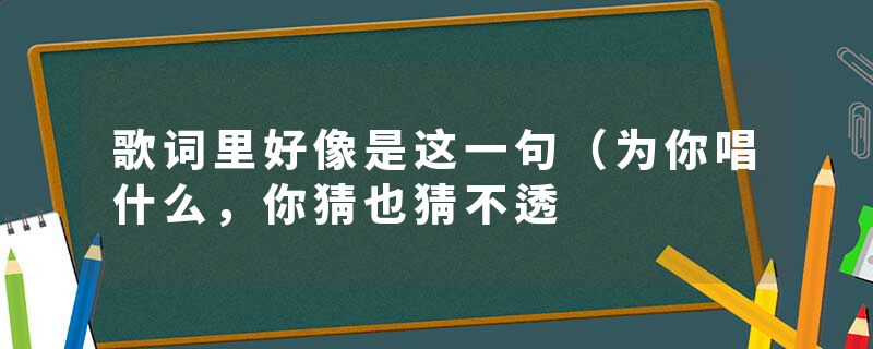 歌词里好像是这一句（为你唱什么，你猜也猜不透