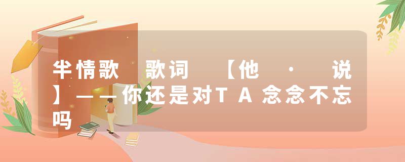 半情歌 歌词 【他 · 说】——你还是对TA念念不忘吗