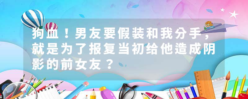 狗血！男友要假装和我分手，就是为了报复当初给他造成阴影的前女友？
