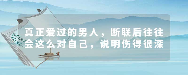 真正爱过的男人，断联后往往会这么对自己，说明伤得很深