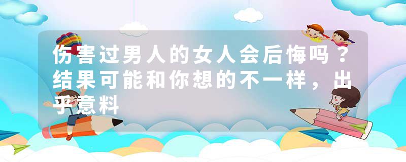 伤害过男人的女人会后悔吗？结果可能和你想的不一样，出乎意料