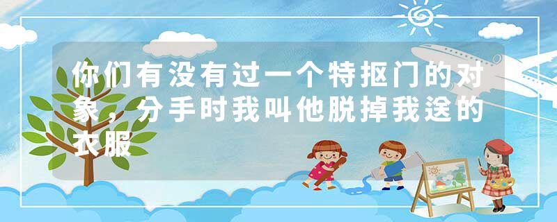 你们有没有过一个特抠门的对象，分手时我叫他脱掉我送的衣服