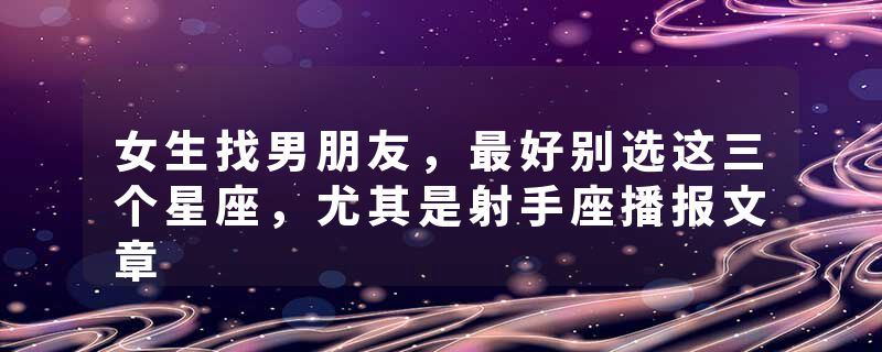 女生找男朋友，最好别选这三个星座，尤其是射手座播报文章