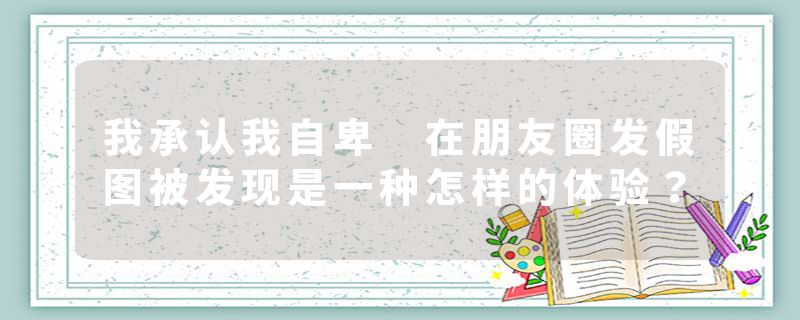 我承认我自卑 在朋友圈发假图被发现是一种怎样的体验？