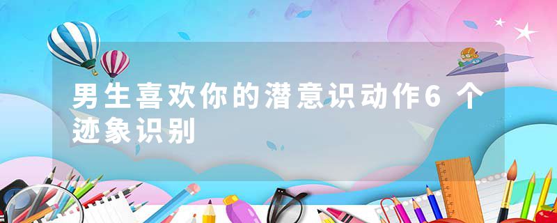 男生喜欢你的潜意识动作6个迹象识别