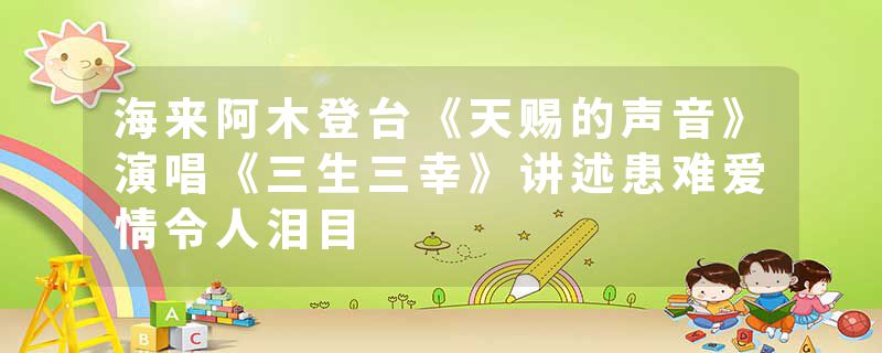 海来阿木登台《天赐的声音》演唱《三生三幸》讲述患难爱情令人泪目