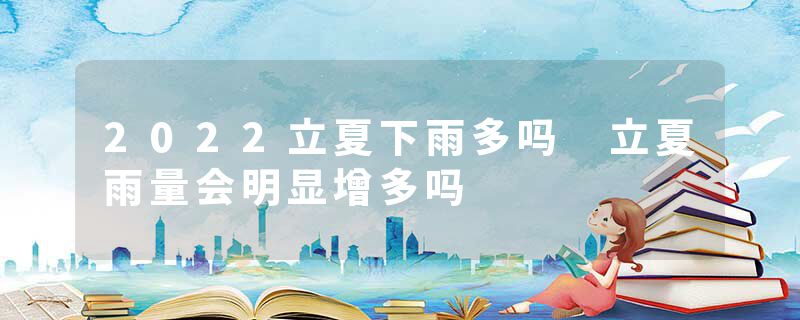 2022立夏下雨多吗 立夏雨量会明显增多吗