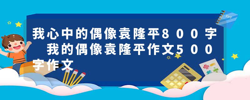 我心中的偶像袁隆平800字 我的偶像袁隆平作文500字作文