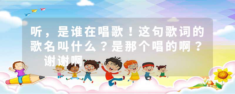 听，是谁在唱歌！这句歌词的歌名叫什么？是那个唱的啊？ 谢谢啊