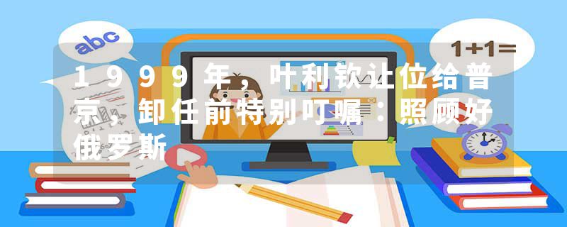 1999年，叶利钦让位给普京，卸任前特别叮嘱：照顾好俄罗斯