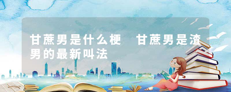 甘蔗男是什么梗 甘蔗男是渣男的最新叫法