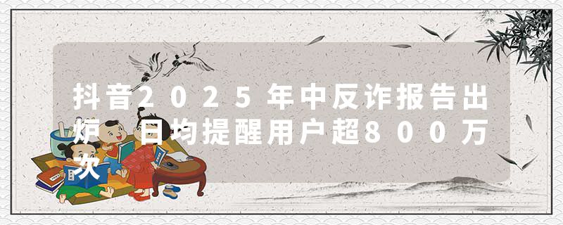 抖音2025年中反诈报告出炉 日均提醒用户超800万次