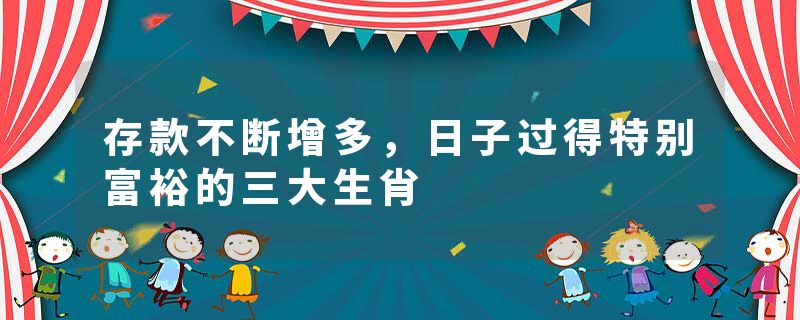 存款不断增多，日子过得特别富裕的三大生肖
