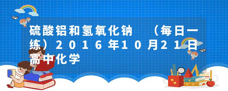 硫酸铝和氢氧化钠 (每日一练)2016年10月21日高中化学