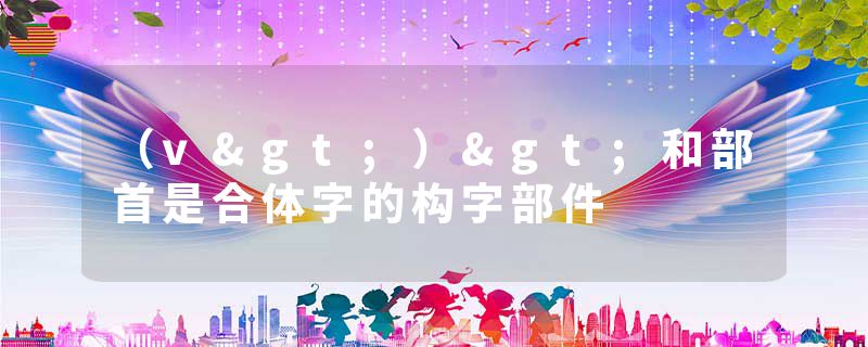 (v>)>和部首是合体字的构字部件