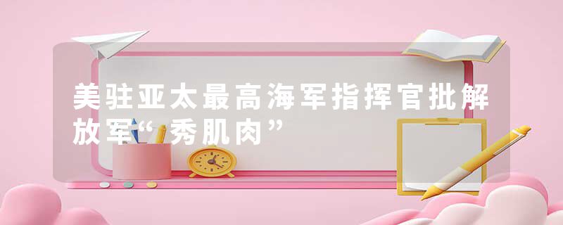 美驻亚太最高海军指挥官批解放军“秀肌肉”