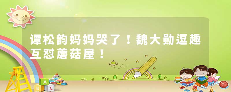 谭松韵妈妈哭了!魏大勋逗趣互怼蘑菇屋!